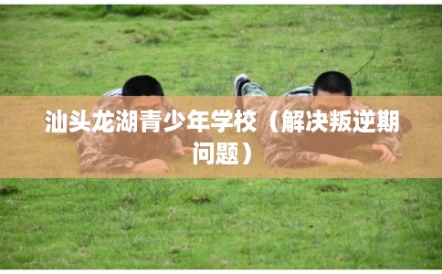 汕头龙湖青少年学校（解决叛逆期问题）