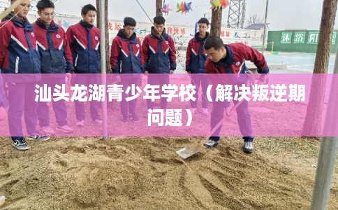 汕头龙湖青少年学校（解决叛逆期问题）