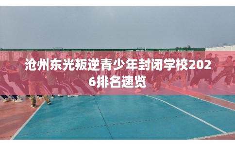 沧州东光叛逆青少年封闭学校2026排名速览