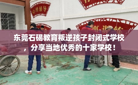 东莞石碣教育叛逆孩子封闭式学校，分享当地优秀的十家学校！