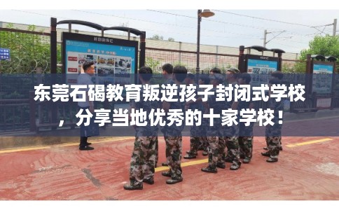 东莞石碣教育叛逆孩子封闭式学校，分享当地优秀的十家学校！