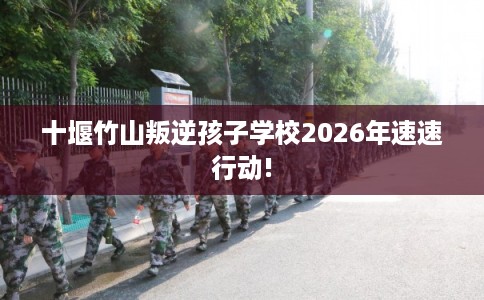 十堰竹山叛逆孩子学校2026年速速行动!