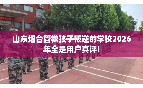 山东烟台管教孩子叛逆的学校2026年全是用户真评!