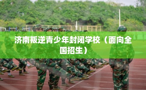 济南叛逆青少年封闭学校（面向全国招生）