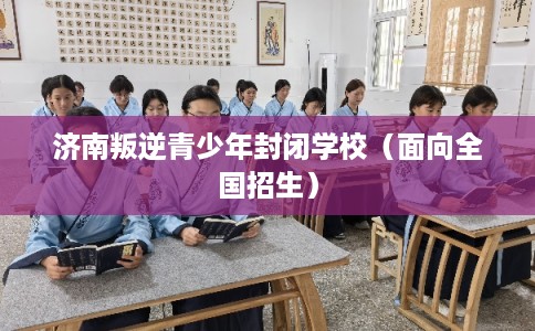 济南叛逆青少年封闭学校（面向全国招生）