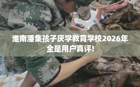 淮南潘集孩子厌学教育学校2026年全是用户真评!
