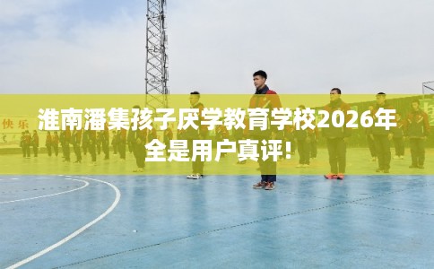 淮南潘集孩子厌学教育学校2026年全是用户真评!