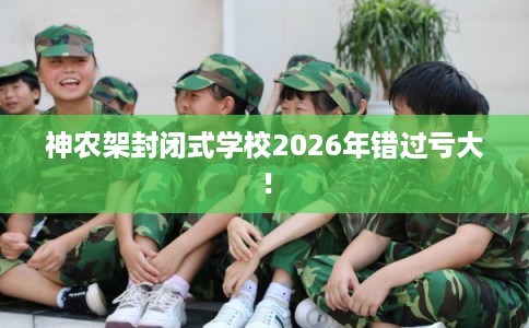 神农架封闭式学校2026年错过亏大！
