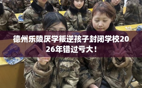 德州乐陵厌学叛逆孩子封闭学校2026年错过亏大！