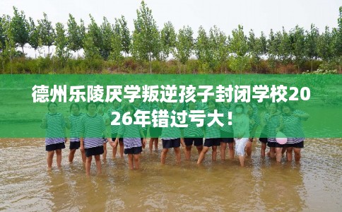 德州乐陵厌学叛逆孩子封闭学校2026年错过亏大！