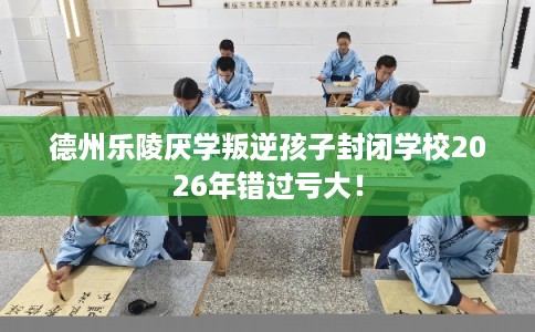 德州乐陵厌学叛逆孩子封闭学校2026年错过亏大！