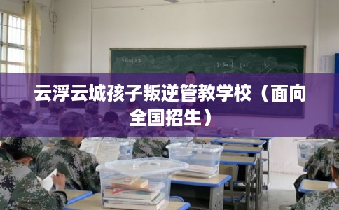 云浮云城孩子叛逆管教学校（面向全国招生）