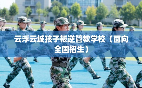 云浮云城孩子叛逆管教学校（面向全国招生）