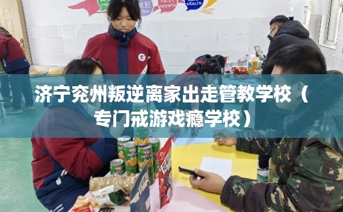 济宁兖州叛逆离家出走管教学校（专门戒游戏瘾学校）