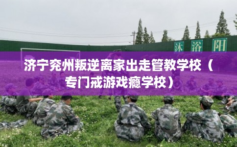 济宁兖州叛逆离家出走管教学校（专门戒游戏瘾学校）