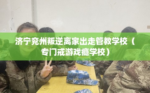 济宁兖州叛逆离家出走管教学校（专门戒游戏瘾学校）
