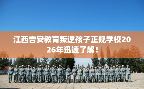 江西吉安教育叛逆孩子正规学校2026年迅速了解！