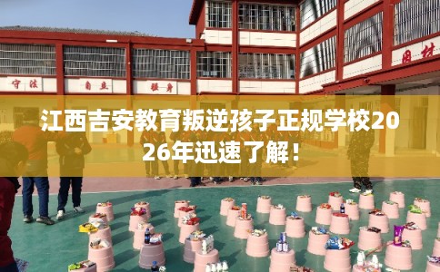 江西吉安教育叛逆孩子正规学校2026年迅速了解！