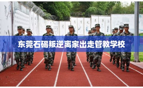 东莞石碣叛逆离家出走管教学校