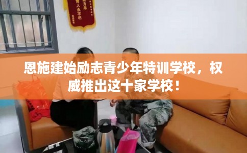 恩施建始励志青少年特训学校，权威推出这十家学校！