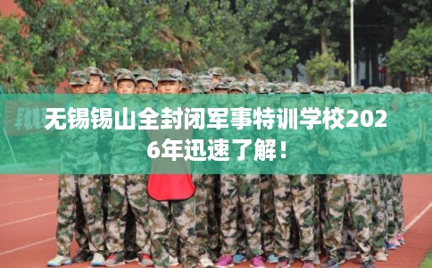 无锡锡山全封闭军事特训学校2026年迅速了解！