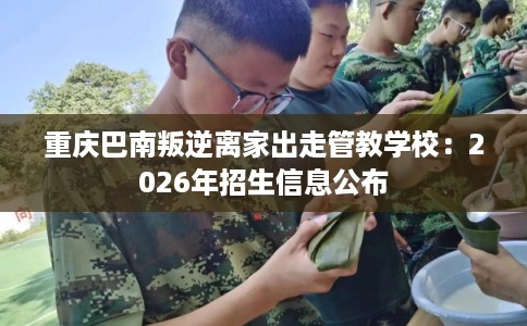 重庆巴南叛逆离家出走管教学校：2026年招生信息公布