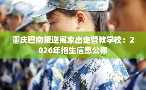 重庆巴南叛逆离家出走管教学校：2026年招生信息公布
