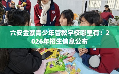 六安金寨青少年管教学校哪里有：2026年招生信息公布