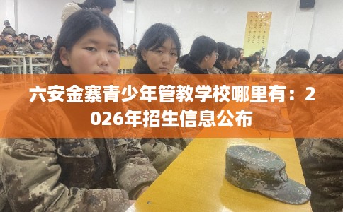 六安金寨青少年管教学校哪里有：2026年招生信息公布