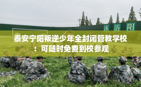 泰安宁阳叛逆少年全封闭管教学校：可随时免费到校参观