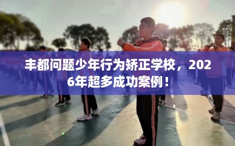 丰都问题少年行为矫正学校，2026年超多成功案例！