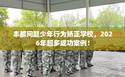 丰都问题少年行为矫正学校，2026年超多成功案例！