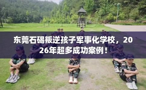 东莞石碣叛逆孩子军事化学校，2026年超多成功案例！