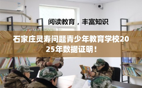 石家庄灵寿问题青少年教育学校2025年数据证明！