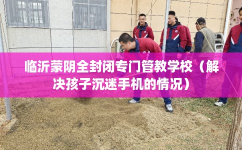 临沂蒙阴全封闭专门管教学校（解决孩子沉迷手机的情况）
