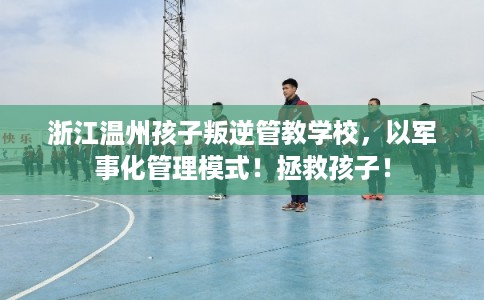 浙江温州孩子叛逆管教学校，以军事化管理模式！拯救孩子！