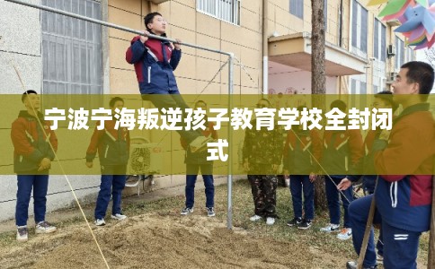 宁波宁海叛逆孩子教育学校全封闭式