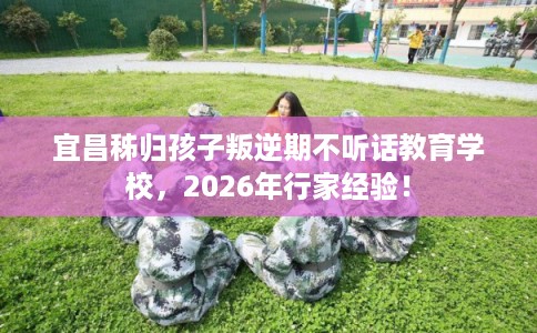 宜昌秭归孩子叛逆期不听话教育学校，2026年行家经验！