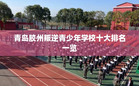 青岛胶州叛逆青少年学校十大排名一览