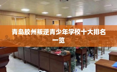 青岛胶州叛逆青少年学校十大排名一览