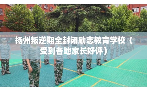 扬州叛逆期全封闭励志教育学校（受到各地家长好评）