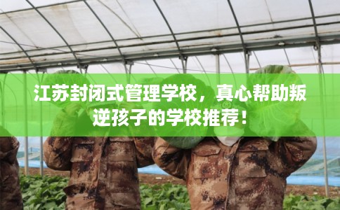 江苏封闭式管理学校，真心帮助叛逆孩子的学校推荐！