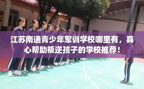 江苏南通青少年军训学校哪里有，真心帮助叛逆孩子的学校推荐！