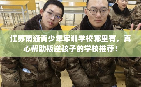 江苏南通青少年军训学校哪里有，真心帮助叛逆孩子的学校推荐！