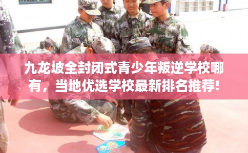 九龙坡全封闭式青少年叛逆学校哪有，当地优选学校最新排名推荐!