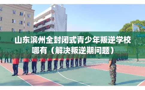 山东滨州全封闭式青少年叛逆学校哪有（解决叛逆期问题）
