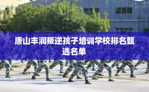 唐山丰润叛逆孩子培训学校排名甄选名单