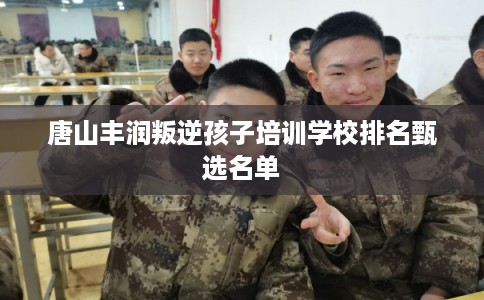 唐山丰润叛逆孩子培训学校排名甄选名单