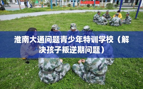 淮南大通问题青少年特训学校（解决孩子叛逆期问题）