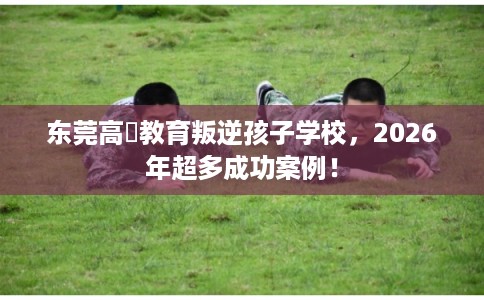 东莞高埗教育叛逆孩子学校，2026年超多成功案例！